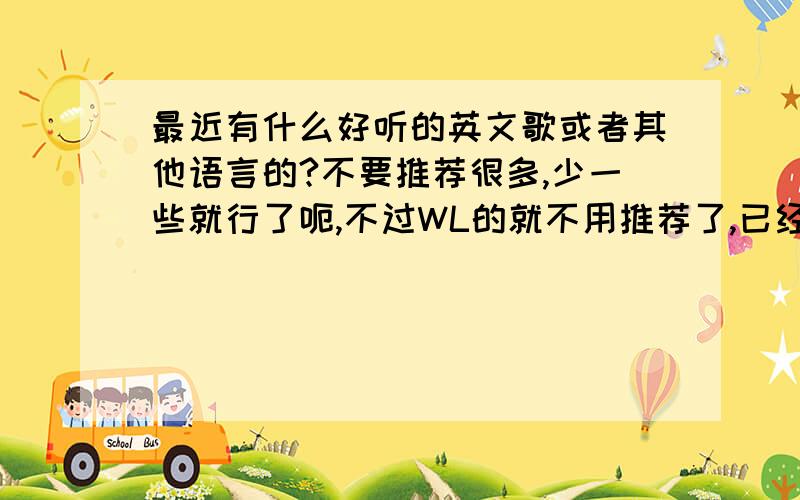 最近有什么好听的英文歌或者其他语言的?不要推荐很多,少一些就行了呃,不过WL的就不用推荐了,已经基本都听过了