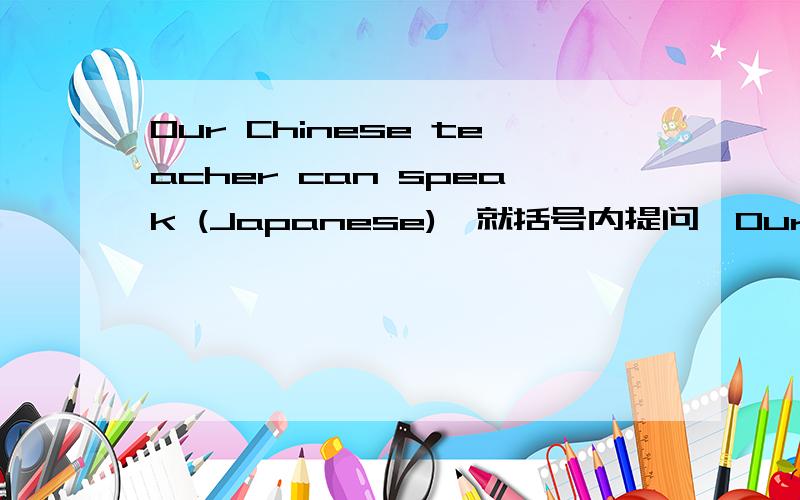 Our Chinese teacher can speak (Japanese),就括号内提问,Our Chinese teacher can speak (Japanese).就括号内提问_____ _____ ______ your Chineseteacher speak?