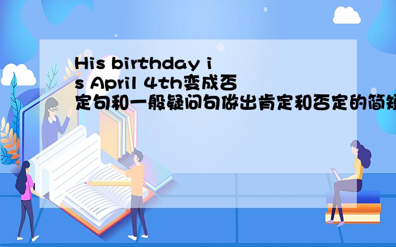 His birthday is April 4th变成否定句和一般疑问句做出肯定和否定的简短回答