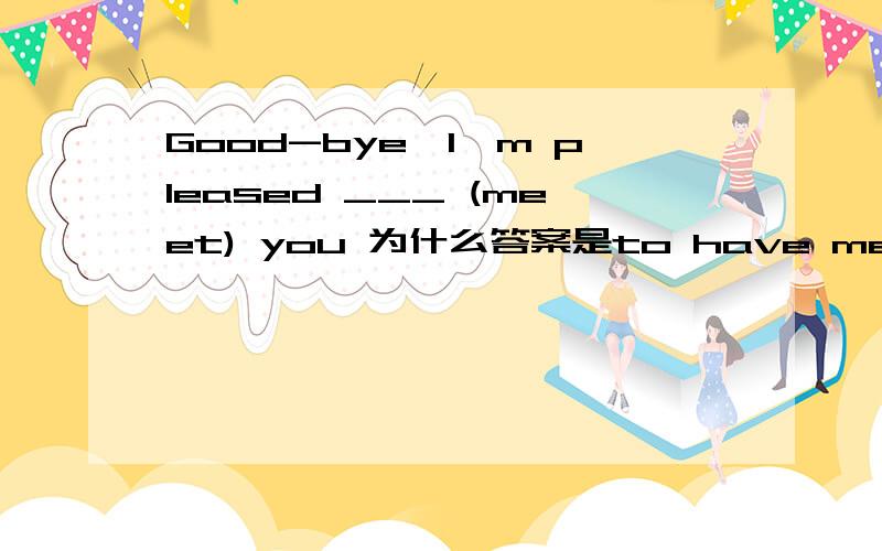 Good-bye,I'm pleased ___ (meet) you 为什么答案是to have met,答案中有meeting 为什么不行记得有nice meeting you 也是分手的时候说的啊