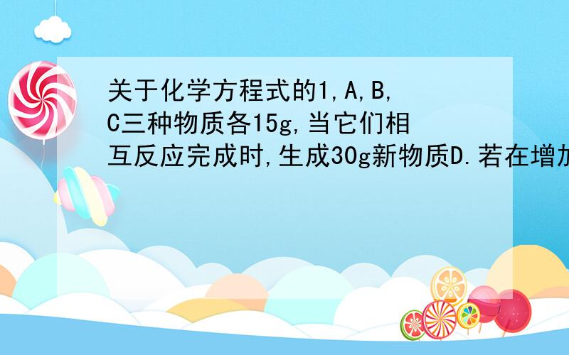 关于化学方程式的1,A,B,C三种物质各15g,当它们相互反应完成时,生成30g新物质D.若在增加10gC,他们又继续反映到完成时,A与C恰好消耗完毕.则参加反应的A与B的质量比是多少?2,已知反应：A+B→C,若