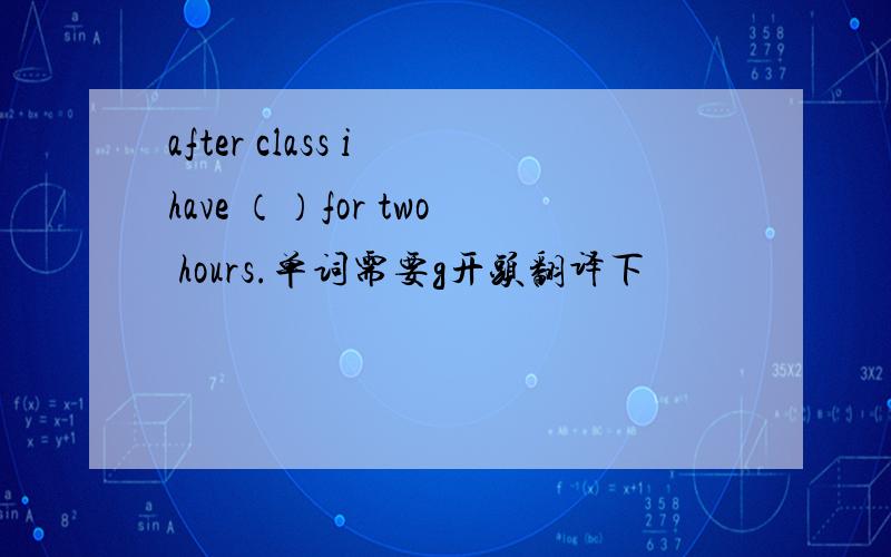 after class i have （）for two hours.单词需要g开头翻译下