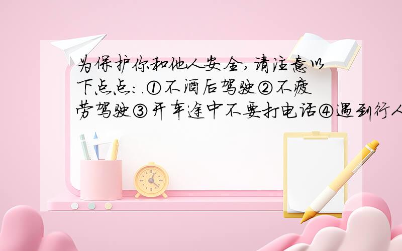 为保护你和他人安全,请注意以下点点:.①不酒后驾驶②不疲劳驾驶③开车途中不要打电话④遇到行人减速 以how to drive safely英语作文