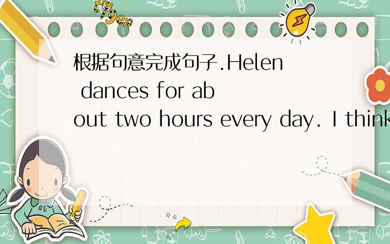 根据句意完成句子.Helen dances for about two hours every day．I think she must （ ）after that根据句意完成句子。Helen dances for about two hours every day．I think she must （ ）（be tired）after that