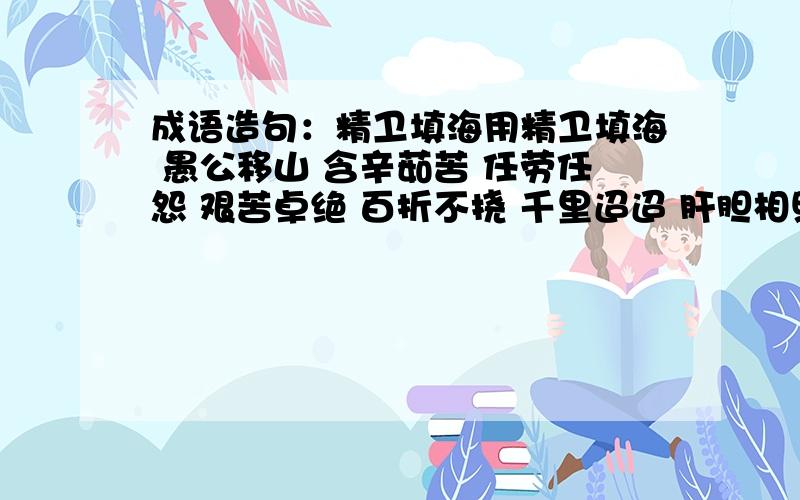 成语造句：精卫填海用精卫填海 愚公移山 含辛茹苦 任劳任怨 艰苦卓绝 百折不挠 千里迢迢 肝胆相照 风雨无阻 坚贞不屈 赤胆忠心 全心全意 鞠躬尽瘁 扶危济困 赴汤蹈火 冲锋陷阵 这些成语