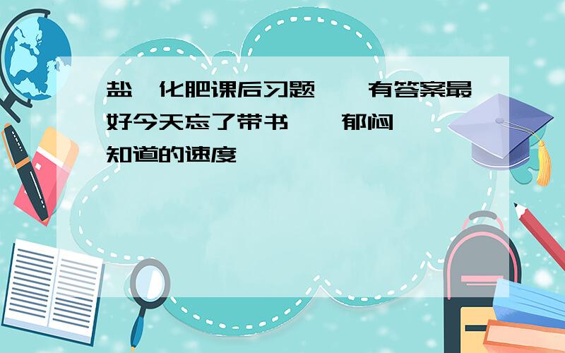 盐,化肥课后习题——有答案最好今天忘了带书……郁闷……,知道的速度,