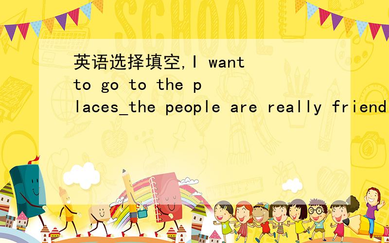 英语选择填空,I want to go to the places_the people are really friendly.A which;B where ;C that;D who另求解析。