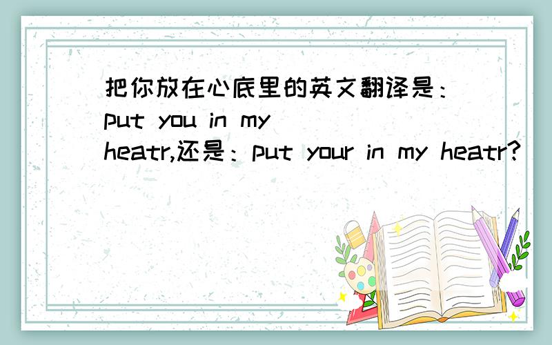 把你放在心底里的英文翻译是：put you in my heatr,还是：put your in my heatr?