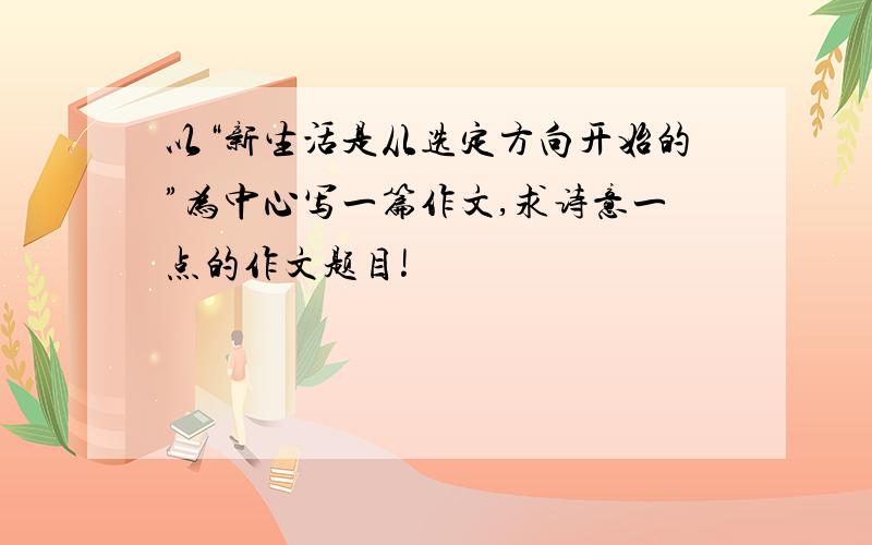 以“新生活是从选定方向开始的”为中心写一篇作文,求诗意一点的作文题目!