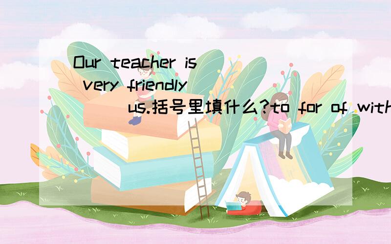 Our teacher is very friendly （ ）us.括号里填什么?to for of with是用to 还是for啊？它们的用法有什么区别吗？
