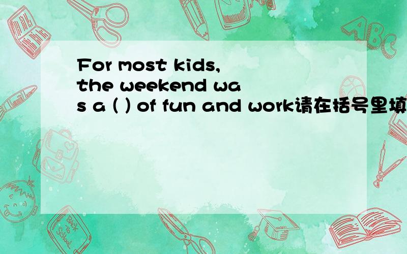 For most kids,the weekend was a ( ) of fun and work请在括号里填上