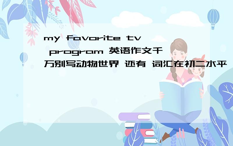 my favorite tv program 英语作文千万别写动物世界 还有 词汇在初二水平 分三段 第一段3~4句 第2段7~8句 第三段3~4句 100分 还有语法要在高中水平