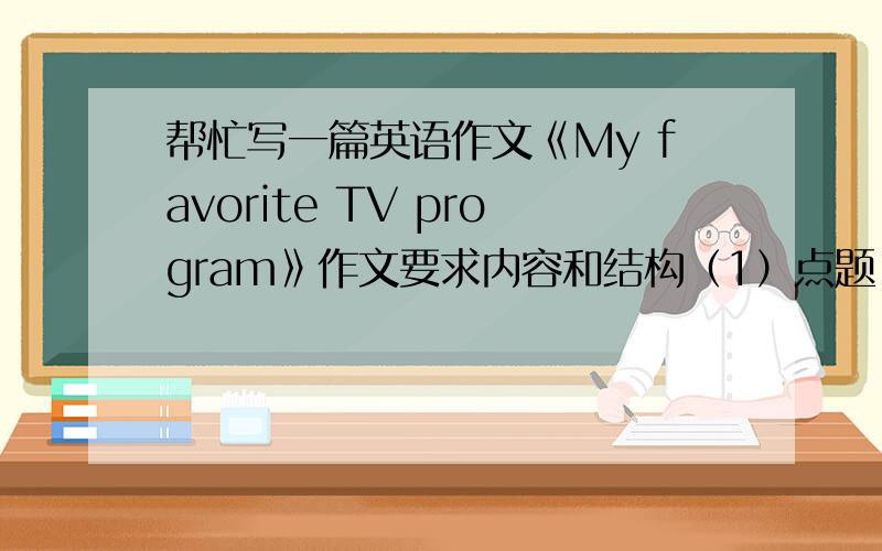 帮忙写一篇英语作文《My favorite TV program》作文要求内容和结构（1）点题：我最喜欢的电视节目是什么（2）简单介绍这个电视节目（3）我喜欢这个电视节目的原因 （注意层次）（4） 总结文