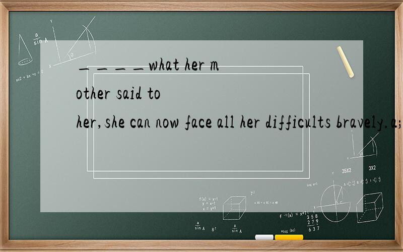 ____what her mother said to her,she can now face all her difficults bravely.a;because of             b;as                       c;for                      d;according to