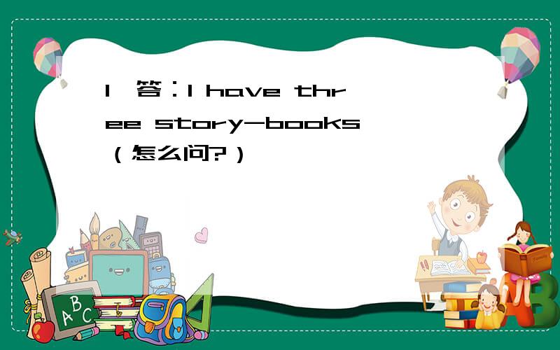 1、答：I have three story-books（怎么问?）