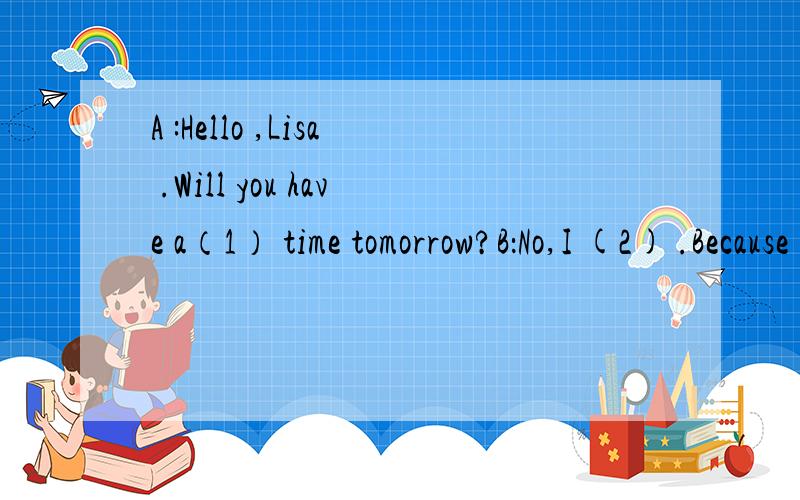 A :Hello ,Lisa .Will you have a（1） time tomorrow?B：No,I (2) .Because i(3) (4) yesterday .i (5)do my homework tomorrow .A:Really?Who did you go (6)?B:I had it with my （7） .We had a great day today.A oh ,I just want to invite you have a (8) t