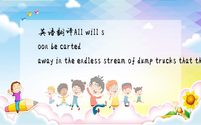 英语翻译All will soon be carted away in the endless stream of dump trucks that throw up clouds of choking dust.