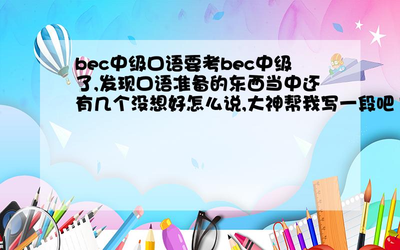 bec中级口语要考bec中级了,发现口语准备的东西当中还有几个没想好怎么说,大神帮我写一段吧1.what is important when deciding how to transport goods?destinationspeed...2.怎样使演讲更加有趣,或那些东西对演