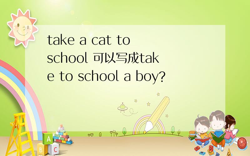 take a cat to school 可以写成take to school a boy?