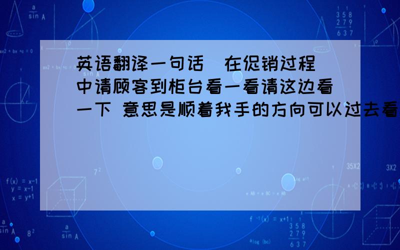 英语翻译一句话  在促销过程中请顾客到柜台看一看请这边看一下 意思是顺着我手的方向可以过去看一看 .翻译 在线等100分谢谢啦