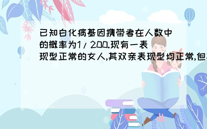 已知白化病基因携带者在人数中的概率为1/200.现有一表现型正常的女人,其双亲表现型均正常,但其弟为白化病患者,该女人和一个没有血缘关系的男人结婚.试问：生一个白化病孩子的几率为：