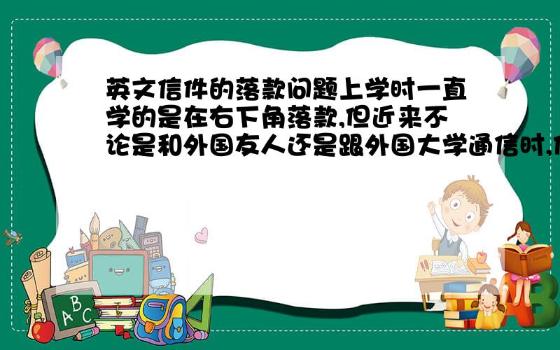 英文信件的落款问题上学时一直学的是在右下角落款,但近来不论是和外国友人还是跟外国大学通信时,他们都把落款写左边了,另：很少见到有外国人写信时,最后用yours的,但我们从小到大一直