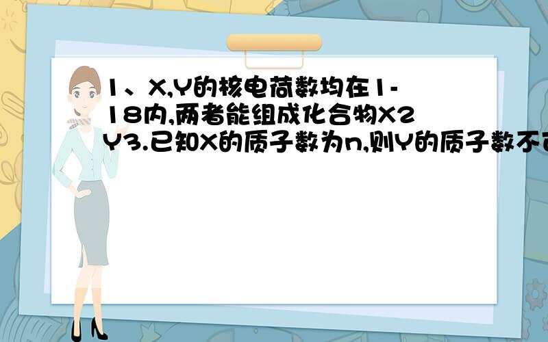 1、X,Y的核电荷数均在1-18内,两者能组成化合物X2Y3.已知X的质子数为n,则Y的质子数不可能的是A.n+1 B.n-6 C.n-3 D.n-52、电解普通水（H2O）和重水（D2O）混合物,通电一定时间后,两极共生成18.5g气体,