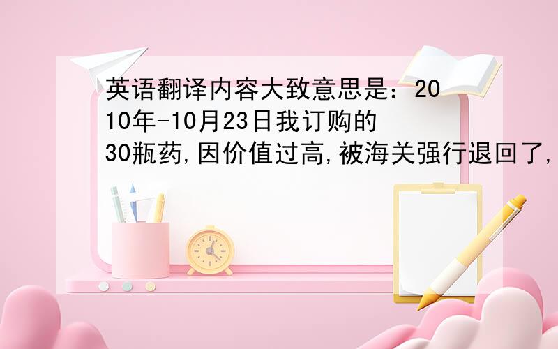 英语翻译内容大致意思是：2010年-10月23日我订购的30瓶药,因价值过高,被海关强行退回了,请收到后通知我们并重新发出,药品能否分开寄,例如5瓶一个地址,一共发往6个地址,还是只可以30瓶一起