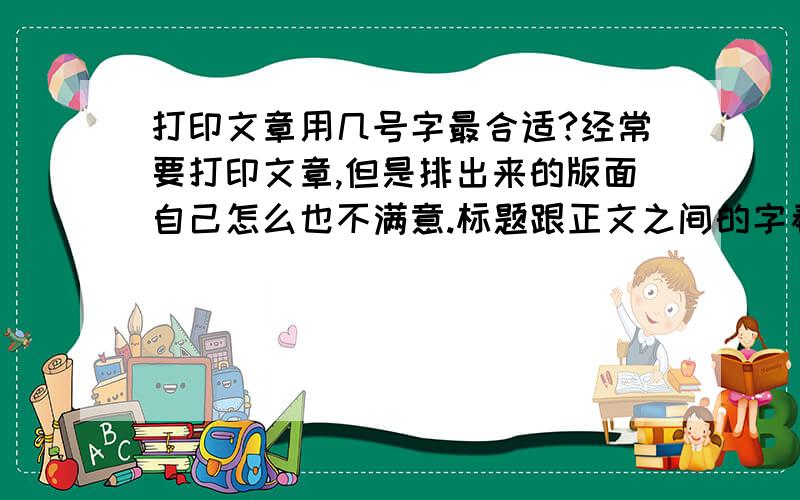 打印文章用几号字最合适?经常要打印文章,但是排出来的版面自己怎么也不满意.标题跟正文之间的字看起来总是不那么合谐,标题一般用几号字?什么字体?正文又该用几号字呢?