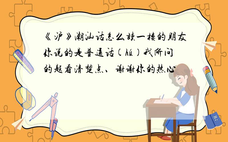 《沪》潮汕话怎么读一楼的朋友你说的是普通话(hú)我所问的题看清楚点、谢谢你的热心