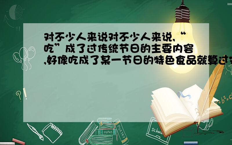 对不少人来说对不少人来说,“吃”成了过传统节日的主要内容,好像吃成了某一节日的特色食品就算过完这对不少人来说,“吃”成了过传统节日的主要内容,好像吃成了某一节日的特色食品就