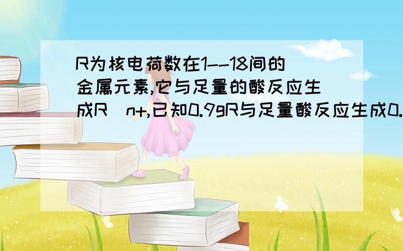 R为核电荷数在1--18间的金属元素,它与足量的酸反应生成R^n+,已知0.9gR与足量酸反应生成0.1g氢气,写出R与稀硫酸反应的化学方程式,并求出R的化合价和相对原子质量.