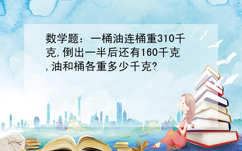 数学题：一桶油连桶重310千克,倒出一半后还有160千克,油和桶各重多少千克?