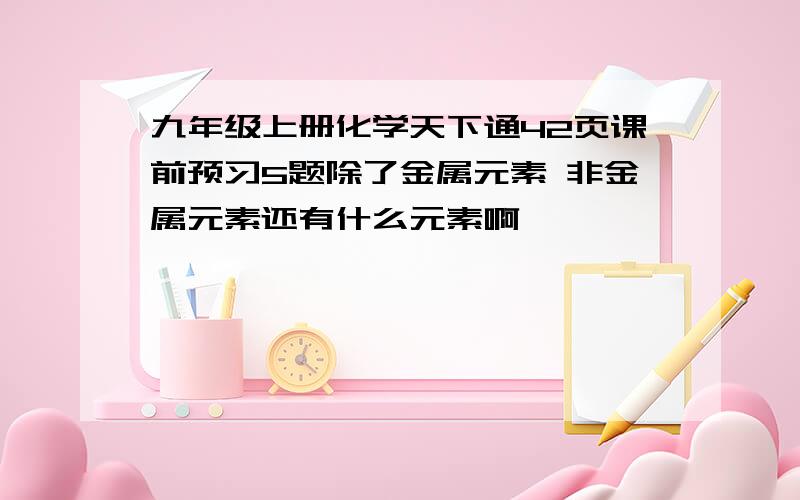 九年级上册化学天下通42页课前预习5题除了金属元素 非金属元素还有什么元素啊