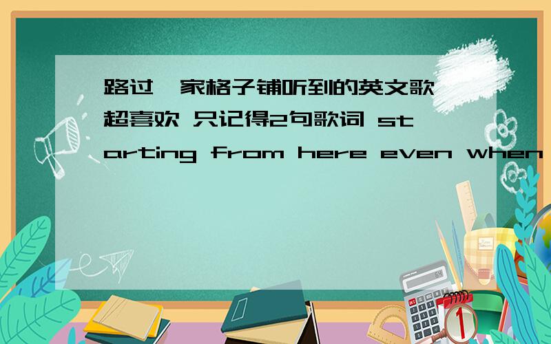 路过一家格子铺听到的英文歌 超喜欢 只记得2句歌词 starting from here even when you are gone 有谁知道starting from here.even when you are gone.两句歌词不是连起来的奥 女的唱的 1L  2L都不是急啊 拜托我提高