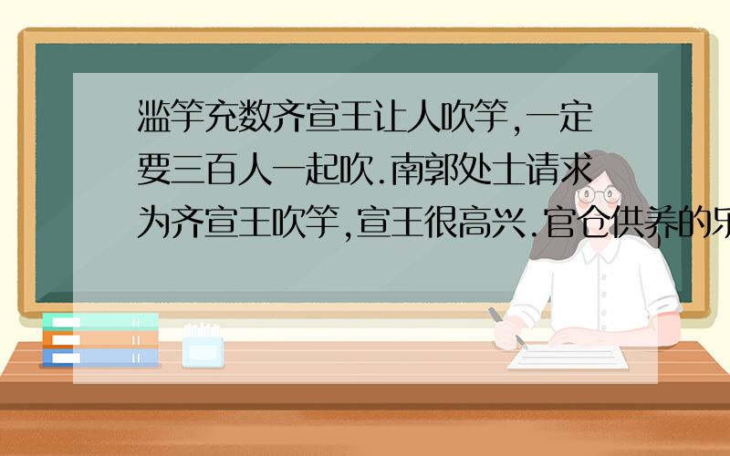 滥竽充数齐宣王让人吹竽,一定要三百人一起吹.南郭处士请求为齐宣王吹竽,宣王很高兴.官仓供养的乐手有好几百人.齐宣王死后,他的儿子齐泯王继位.齐泯王也喜欢听吹竽,但他喜欢让他们一