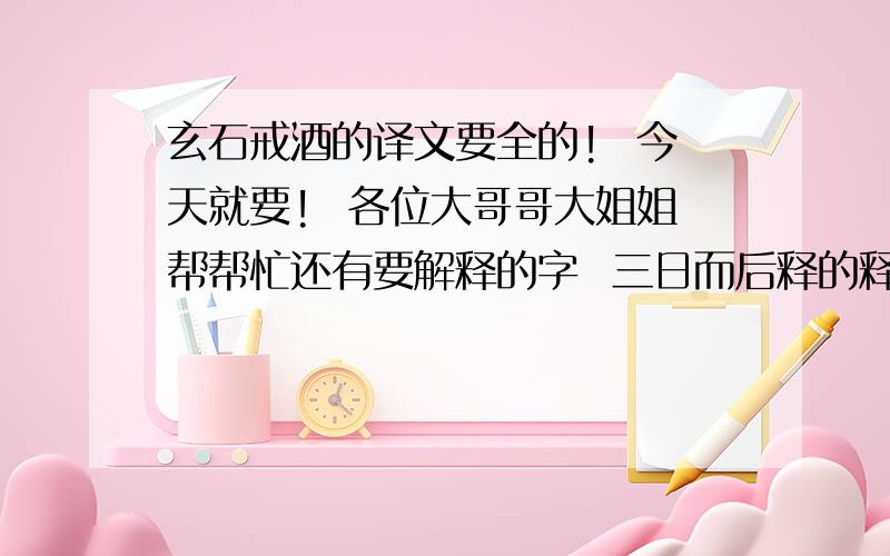 玄石戒酒的译文要全的!  今天就要!  各位大哥哥大姐姐帮帮忙还有要解释的字  三日而后释的释