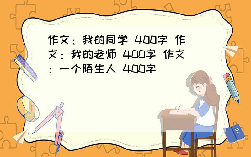 作文：我的同学 400字 作文：我的老师 400字 作文：一个陌生人 400字