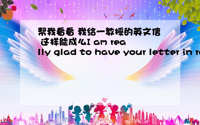 帮我看看 我给一教授的英文信 这样能成么I am really glad to have your letter in reply,Thank you so much for your time and all you have done for me.Because i am work for a art festival here in China those years .(I am the one of the cu