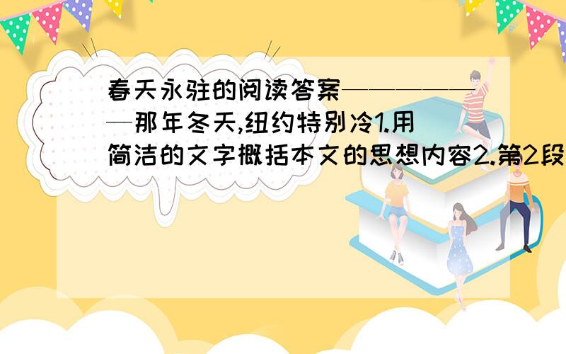 春天永驻的阅读答案——————那年冬天,纽约特别冷1.用简洁的文字概括本文的思想内容2.第2段景物描写从三个方面写出了“我”对春天的感受，请抓住一点说说它的好处。3.文中的我是