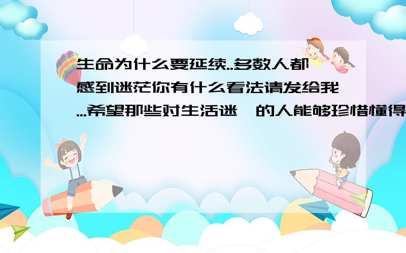 生命为什么要延续..多数人都感到迷茫你有什么看法请发给我...希望那些对生活迷惘的人能够珍惜懂得!为什么要生活?