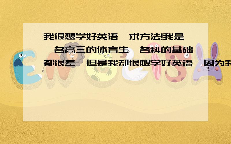 我很想学好英语,求方法!我是一名高三的体育生,各科的基础都很差,但是我却很想学好英语,因为我答应过我的英语老师,但是好多时候有些单词和句子我会读,但我却不知道它的意思和意义,所