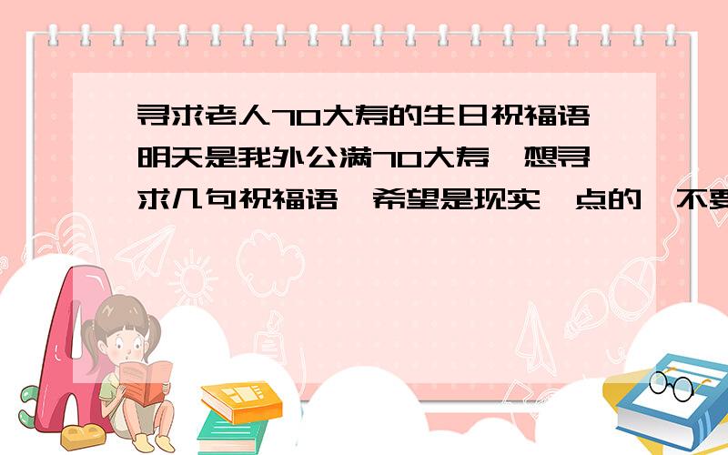 寻求老人70大寿的生日祝福语明天是我外公满70大寿,想寻求几句祝福语,希望是现实一点的,不要什么福如东海、寿比南山之类的!