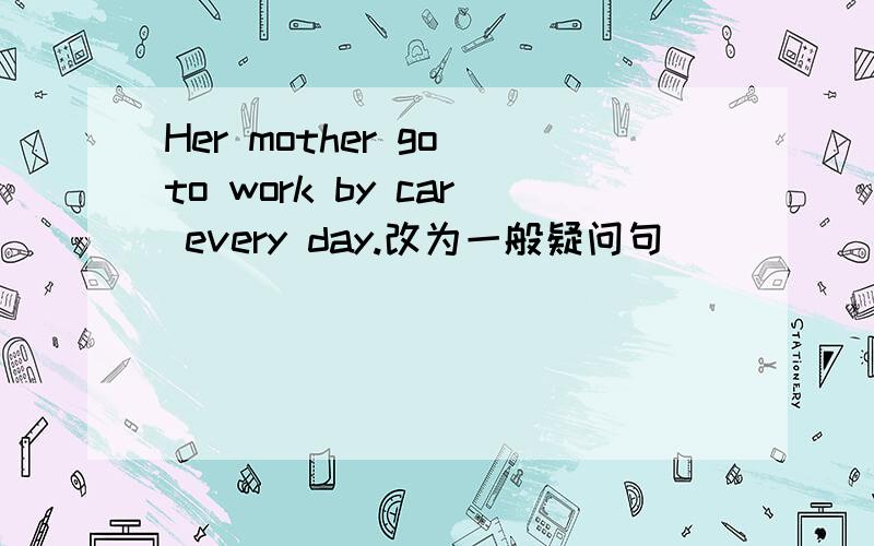 Her mother go to work by car every day.改为一般疑问句