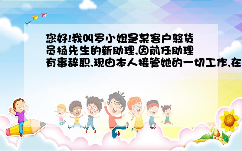 您好!我叫罗小姐是某客户验货员杨先生的新助理,因前任助理有事辞职,现由本人接管她的一切工作,在以后的工作中有做得不到位的地方请领导见谅!并多多关照!望知悉!