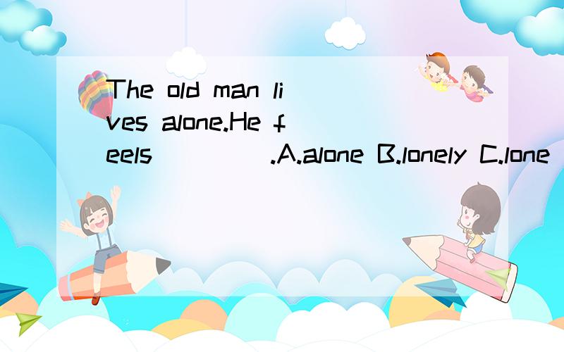 The old man lives alone.He feels ____.A.alone B.lonely C.lone D.alonely 应该选B,但是为什么?