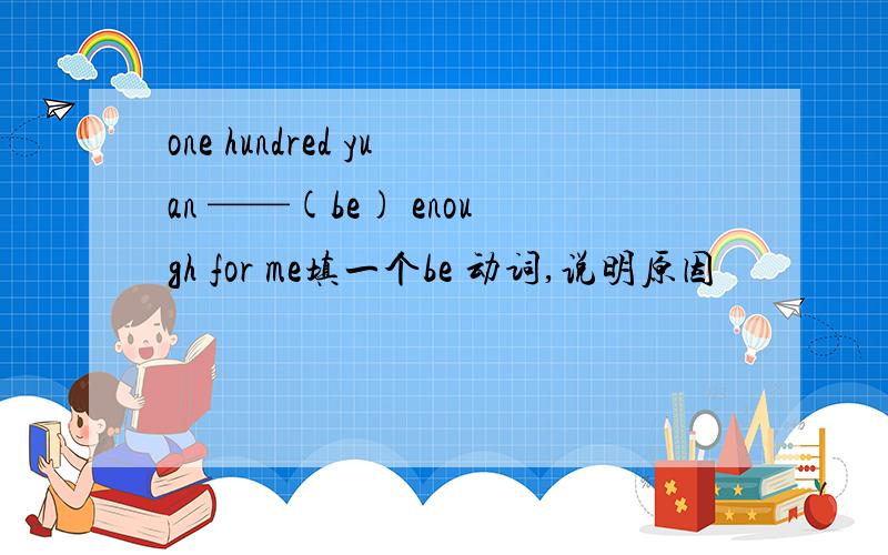 one hundred yuan ——(be) enough for me填一个be 动词,说明原因