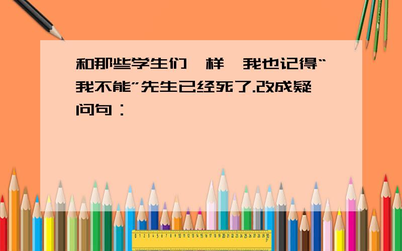 和那些学生们一样,我也记得“我不能”先生已经死了.改成疑问句：