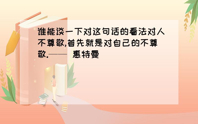 谁能谈一下对这句话的看法对人不尊敬,首先就是对自己的不尊敬.—— 惠特曼