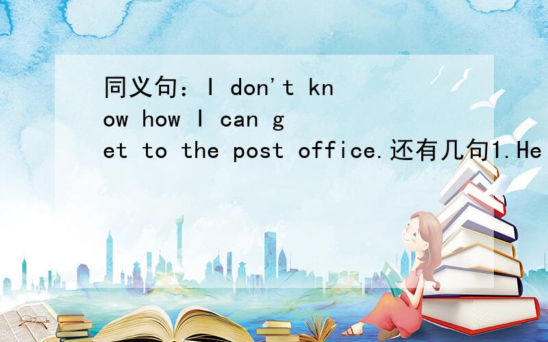 同义句：I don't know how I can get to the post office.还有几句1.He has been since 1996.----- ------ 9 years since he ----- here.2.I got to know the news 2 days ago.I ----- ----- the news for 2 days.3.They like playing Chinese in the park.They